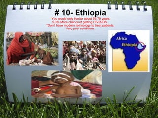 # 10- Ethiopia * You would only live for about 55.70 years. 5.3% More chance of getting HIV/AIDS.. *Don’t have modern technology to treat patients. Very poor conditions . 