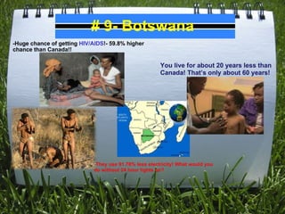 # 9- Botswana -Huge chance of getting  HIV/AIDS !- 59.8% higher chance than Canada!! You live for about 20 years less than Canada! That’s only about 60 years! - They use 91.78% less electricity! What would you do without 24 hour lights on? 