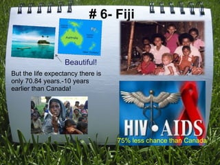   # 6- Fiji Beautiful! 75% less chance than Canada But the life expectancy there is only 70.84 years.-10 years earlier than Canada! 