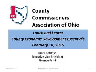 County
Commissioners
Association of Ohio
Lunch and Learn:
County Economic Development Essentials
February 10, 2015
February 10, 2015 Presentation by Mark Barbash 1
Mark Barbash
Executive Vice President
Finance Fund
 