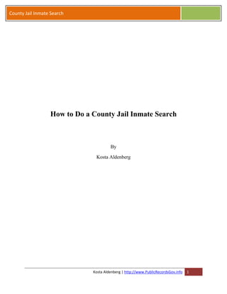 County Jail Inmate Search




                  How to Do a County Jail Inmate Search



                                       By

                               Kosta Aldenberg




                              Kosta Aldenberg | http://www.PublicRecordsGov.info   1
 