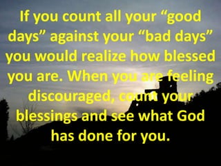 If you count all your “good days” against your “bad days” you would realize how blessed you are. When you are feeling discouraged, count your blessings and see what God has done for you.