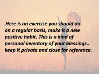 Here is an exercise you should do
on a regular basis, make it a new
positive habit. This is a kind of
personal inventory of your blessings..
keep it private and close for reference.
 