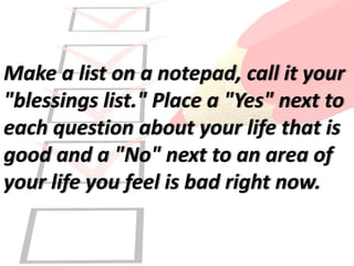 Make a list on a notepad, call it your
"blessings list." Place a "Yes" next to
each question about your life that is
good and a "No" next to an area of
your life you feel is bad right now.
 