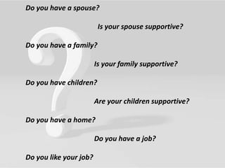 Do you have a spouse?
Is your spouse supportive?
Do you have a family?
Is your family supportive?
Do you have children?
Are your children supportive?
Do you have a home?
Do you have a job?
Do you like your job?
 