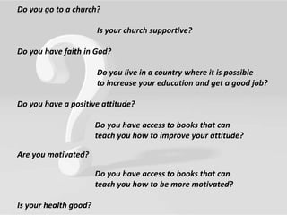 Do you go to a church?
Is your church supportive?
Do you have faith in God?
Do you live in a country where it is possible
to increase your education and get a good job?
Do you have a positive attitude?
Do you have access to books that can
teach you how to improve your attitude?
Are you motivated?
Do you have access to books that can
teach you how to be more motivated?
Is your health good?
 