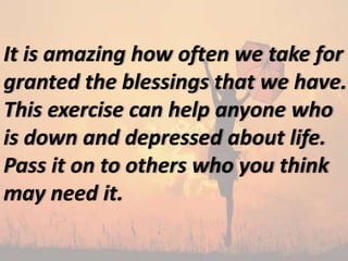 It is amazing how often we take for
granted the blessings that we have.
This exercise can help anyone who
is down and depressed about life.
Pass it on to others who you think
may need it.
 