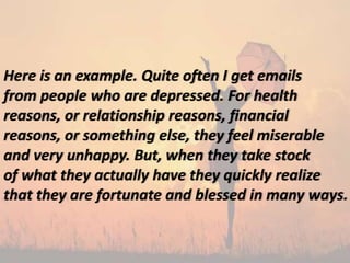 Here is an example. Quite often I get emails
from people who are depressed. For health
reasons, or relationship reasons, financial
reasons, or something else, they feel miserable
and very unhappy. But, when they take stock
of what they actually have they quickly realize
that they are fortunate and blessed in many ways.
 