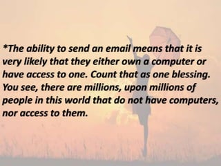 *The ability to send an email means that it is
very likely that they either own a computer or
have access to one. Count that as one blessing.
You see, there are millions, upon millions of
people in this world that do not have computers,
nor access to them.
 