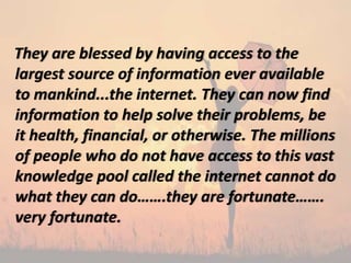They are blessed by having access to the
largest source of information ever available
to mankind...the internet. They can now find
information to help solve their problems, be
it health, financial, or otherwise. The millions
of people who do not have access to this vast
knowledge pool called the internet cannot do
what they can do…….they are fortunate…….
very fortunate.
 