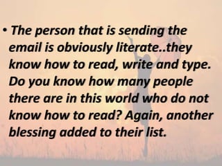 • The person that is sending the
email is obviously literate..they
know how to read, write and type.
Do you know how many people
there are in this world who do not
know how to read? Again, another
blessing added to their list.
 