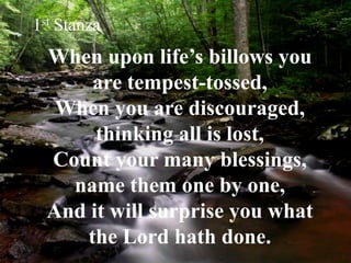 When upon life’s billows you
are tempest-tossed,
When you are discouraged,
thinking all is lost,
Count your many blessings,
name them one by one,
And it will surprise you what
the Lord hath done.
1st Stanza
 