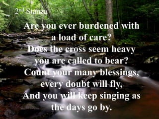 Are you ever burdened with
a load of care?
Does the cross seem heavy
you are called to bear?
Count your many blessings,
every doubt will fly,
And you will keep singing as
the days go by.
2nd Stanza
 