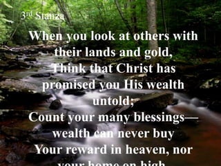 When you look at others with
their lands and gold,
Think that Christ has
promised you His wealth
untold;
Count your many blessings—
wealth can never buy
Your reward in heaven, nor
3rd Stanza
 