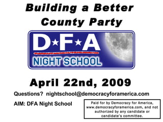 Building a Better  County Party April 22nd, 2009 Questions?  [email_address] AIM: DFA Night School   Paid for by Democracy for America, www.democracyforamerica.com, and not authorized by any candidate or candidate’s committee. 
