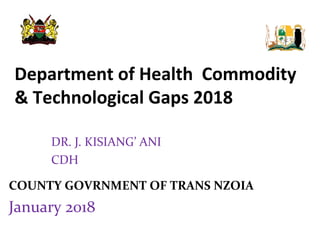 Department of Health Commodity
& Technological Gaps 2018
COUNTY GOVRNMENT OF TRANS NZOIA
January 2018
DR. J. KISIANG’ ANI
CDH
 