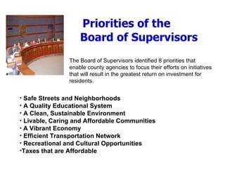 Priorities of the    Board of Supervisors The Board of Supervisors identified 8 priorities that enable county agencies to focus their efforts on initiatives that will result in the greatest return on investment for residents.  Safe Streets and Neighborhoods A Quality Educational System A Clean, Sustainable Environment Livable, Caring and Affordable Communities A Vibrant Economy Efficient Transportation Network Recreational and Cultural Opportunities Taxes that are Affordable 