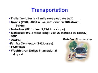 Trails (includes a 41-mile cross-county trail) Roads (2008: 4800 miles with over 54,400 street  lights) Metrobus (87 routes; 2,224 bus stops) Metrorail (106.3 miles long; 5 of 86 stations in county) VRE Amtrak Fairfax Connector (202 buses)  FASTRAN  Washington Dulles International  Airport Transportation 