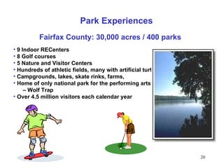 5/20/08 9 Indoor RECenters 8 Golf courses 5 Nature and Visitor Centers Hundreds of athletic fields, many with artificial turf Campgrounds, lakes, skate rinks, farms,  Home of only national park for the performing arts  –  Wolf Trap Over 4.5 million visitors each calendar year Park Experiences Fairfax County: 30,000 acres / 400 parks 