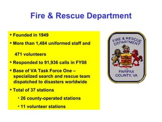 Fire & Rescue Department Founded in 1949 More than 1,484 uniformed staff and  471 volunteers Responded to 91,936 calls in FY08 Base of VA Task Force One –  specialized search and rescue team  dispatched to disasters worldwide  Total of 37 stations 26 county-operated stations  11 volunteer stations 