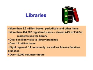 Libraries More than 2.5 million books, periodicals and other items More than 484,282 registered users -- almost 44% of Fairfax   residents use the library Over 5 million visits to library branches Over 13 million loans Eight regional, 14 community, as well as Access Services  branches Over 16,000 volunteer hours  