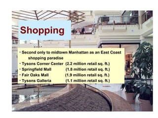 Shopping 5/20/08 Second only to midtown Manhattan as an East Coast    shopping paradise Tysons Corner Center  (2.2 million retail sq. ft.) Springfield Mall  (1.8 million retail sq. ft.) Fair Oaks Mall  (1.9 million retail sq. ft.) Tysons Galleria  (1.1 million retail sq. ft.) 