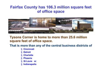Fairfax County has 106.3 million square feet of office space Tysons Corner is home to more than 25.6 million square feet of office space.  That is more than any of the central business districts of   Cincinnati Detroit  Charlotte Phoenix St Louis  or Indianapolis 