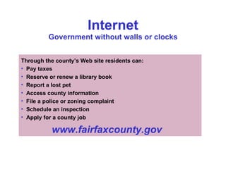 Internet Government without walls or clocks Through the county’s Web site residents can: Pay taxes Reserve or renew a library book Report a lost pet Access county information File a police or zoning complaint Schedule an inspection Apply for a county job www.fairfaxcounty.gov 