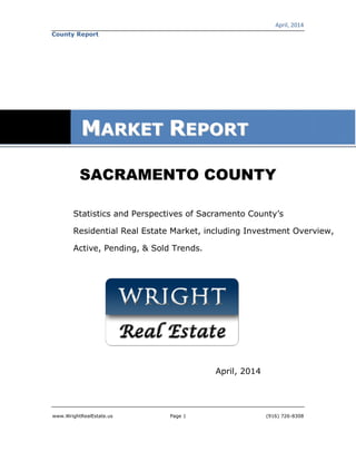 April, 2014
www.WrightRealEstate.us Page 1 (916) 726-8308
County Report
SACRAMENTO COUNTY
Statistics and Perspectives of Sacramento County’s
Residential Real Estate Market, including Investment Overview,
Active, Pending, & Sold Trends.
April, 2014
MMAARRKKEETT RREEPPOORRTT
 