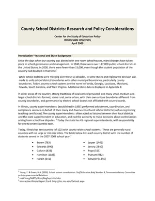 County School Districts: Research and Policy Considerations
                                       Center for the Study of Education Policy
                                               Illinois State University
                                                       April 2009



Introduction – National and State Background
Since the days when our country was dotted with one-room schoolhouses, many changes have taken
place in school governance and management. In 1940, there were over 117,000 public school districts in
the United States. In 2000, there were fewer than 15,000, even though the student population of the
country had doubled in that time.1

While school districts were merging over those six decades, in some states and regions the decision was
made to unify school district boundaries with other municipal boundaries, particularly county
boundaries. Today, county school systems are the norm in Florida, Georgia, Louisiana, Maryland,
Nevada, South Carolina, and West Virginia. Additional state data is displayed in Appendix B.

In other areas of the country, strong traditions of local control prevailed, and many small, medium and
large school districts formed, some rural, some urban, with their own unique boundaries different from
county boundaries, and governance by elected school boards not affiliated with county boards.

In Illinois, county superintendents (established in 1865) performed advisement, coordination, and
compliance services on behalf of their many and diverse constituent school districts (such as registering
teaching certificates).The county superintendents often acted as liaisons between their local districts
and the state superintendent of education, and had the authority to make decisions about controversies
arising from school law disputes. 2 Today the state has 45 regional superintendents, with responsibility
for one to seven counties each.

Today, Illinois has ten counties (of 102) with county-wide school systems. These are generally rural
counties with no large or mid-size cities. The table below lists each county district with the number of
students served in the 2007-2008 school year.3

                     Brown (783)                                         Jasper (1462)
                     Edwards (990)                                       Jersey (2840)
                     Gallatin (833)                                      Pope (551)
                     Hamilton (1185)                                     Putnam (982)
                     Hardin (641)                                        Schuyler (1345)



1
 Young, E. & Green, H.A. (2005). School system consolidation. Staff Education Brief Number 8, Tennessee Advisory Committee
on Intergovernmental Relations.
2
    roe45.org/IARSS/docs/RegSuptsHist.doc
3
    Interactive Illinois Report Card: http://iirc.niu.edu/Default.aspx
 