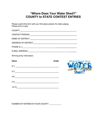 “Where Does Your Water Shed?”
COUNTY to STATE CONTEST ENTRIES
Please submit this form with your first place posters for state judging.
Please print or type.
COUNTY ______________________________________________________
CONTACT PERSON _____________________________________________
NAME OF DISTRICT _____________________________________________
ADDRESS OF DISTRICT__________________________________________
PHONE # ( ) _______________________________
E-MAIL ADDRESS _______________________________________
Winning entry information:
Name Grade
K-1
2-3
4-6
7-9
10-12
NUMBER OF ENTRIES IN YOUR COUNTY _____________
 