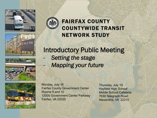 Introductory Public Meeting
 -    Setting the stage
 -    Mapping your future


Monday, July 16                    Thursday, July 19
Fairfax County Government Center   Hayfield High School
Rooms 9 and 10                     Middle School Cafeteria
12000 Government Center Parkway    7630 Telegraph Road
Fairfax, VA 22035                  Alexandria, VA 22315
 