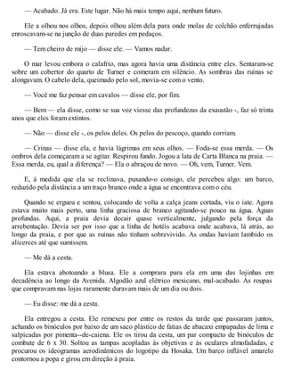 — Acabado. Já era. Este lugar. Não há mais tempo aqui, nenhum futuro.
Ele a olhou nos olhos, depois olhou além dela para onde molas de colchão enferrujadas
enroscavam-se na junção de duas paredes em pedaços.
— Tem cheiro de mijo — disse ele. — Vamos nadar.
O mar levou embora o calafrio, mas agora havia uma distância entre eles. Sentaram-se
sobre um cobertor do quarto de Turner e comeram em silêncio. As sombras das ruínas se
alongavam. O cabelo dela, queimado pelo sol, movia-se com o vento.
— Você me faz pensar em cavalos — disse ele, por fim.
— Bem — ela disse, como se sua voz viesse das profundezas da exaustão -, faz só trinta
anos que eles foram extintos.
— Não — disse ele -, os pelos deles. Os pelos do pescoço, quando corriam.
— Crinas — disse ela, e havia lágrimas em seus olhos. — Foda-se essa merda. — Os
ombros dela começaram a se agitar. Respirou fundo. Jogou a lata de Carta Blanca na praia. —
Essa merda, eu, qual a diferença? — Ela o abraçou de novo. — Oh, vem, Turner. Vem.
E, à medida que ela se reclinava, puxando-o consigo, ele percebeu algo: um barco,
reduzido pela distância a um traço branco onde a água se encontrava com o céu.
Quando se ergueu e sentou, colocando de volta a calça jeans cortada, viu o iate. Agora
estava muito mais perto, uma linha graciosa de branco agitando-se pouco na água. Águas
profundas. Aqui, a praia devia decair quase verticalmente, julgando pela força da
arrebentação. Devia ser por isso que a linha de hotéis acabava onde acabava, lá atrás, ao
longo da praia, e por que as ruínas não tinham sobrevivido. As ondas haviam lambido os
alicerces até que sumissem.
— Me dá a cesta.
Ela estava abotoando a blusa. Ele a comprara para ela em uma das lojinhas em
decadência ao longo da Avenida. Algodão azul elétrico mexicano, mal-acabado. As roupas
que compravam nas lojas raramente duravam mais de um dia ou dois.
— Eu disse: me dá a cesta.
Ela entregou a cesta. Ele remexeu por entre os restos da tarde que passaram juntos,
achando os binóculos por baixo de um saco plástico de fatias de abacaxi empapadas de lima e
salpicadas por pimenta--de-caiena. Ele os tirou da cesta, um par compacto de binóculos de
combate de 6 x 30. Soltou as tampas acopladas às objetivas e às oculares almofadadas, e
procurou os ideogramas aerodinâmicos do logotipo da Hosaka. Um barco inflável amarelo
contornou a popa e girou em direção à praia.
 