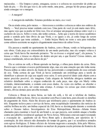 maiusculas. — Ela limpou o prato, enxaguou, secou e o colocou no escorredor de pinho ao
lado da pia. — Ele diz que isso é, de certo modo, uma pena, , porque há tão pouca gente que
ainda consegue ver a margem.
— A margem?
— A margem da multidão. Estamos perdidas no meio, eu e você.
Ou eu ainda estou, pelo menos. — Atravessou a cozinha e colocou as mãos nos ombros de
Marly. — V
ocê precisa tomar cuidado com isso. Uma parte de você já está muito mais feliz,
mas agora vejo que eu podia ter feito isso. Era só arranjar um pequeno almoço entre você e o
cachorro do seu ex. Sobre o resto, não tenho certeza... Acho que a teoria do nosso acadêmico
perde o sentido pelo fato óbvio de que Virek, e os iguais a ele, já estão longe de serem
humanos. Quero que tome cuidado... — Então beijou Marly no rosto e saiu para trabalhar
como editora-assistente no negócio elegantemente anacrónico de editar livros.
Ela passou a manhã no apartamento de Andrea, com o Braun, vendo os hologramas das
sete obras. Cada peça era extraordinária de um modo particular, mas ela sempre voltava à
caixa que Virek havia lhe mostrado primeiro. "Se eu tivesse o original aqui", ela pensou, "e
tirasse o vidro, e tirasse os objetos de dentro um por um, o que ficaria? Coisas inúteis, um
espaço emoldurado, talvez um cheiro de pó."
Ela se estirou no sofá, o Braun apoiado na barriga, e olhou para dentro da caixa. Doía.
Parecia que a estrutura evocava perfeitamente algo, mas era uma emoção que não tinha nome.
Passou ambas as mãos através da ilusão de luz, percorrendo o comprimento do osso estriado
de ave. Tinha certeza de que Virek já havia contratado um ornitólogo para a tarefa de
identificar o pássaro de cuja asa aquele osso saíra. E seria possível datar cada objeto com a
maior precisão possível, ela imaginou. Cada etiqueta de holoficha abrigava também um
relatório detalhado sobre a origem conhecida de cada peça, mas algo em Marly vinha
evitando, intencionalmente, o contato com esses dados. Às vezes era melhor, ao abordar o
mistério que era a arte, ser como uma criança. A criança via coisas que eram evidentes
demais, óbvias demais para um olho treinado.
Colocou o Braun na mesa baixa, ao lado do sofá, e foi até o telefone de Andrea,
pretendendo olhar as horas. Devia se encontrar com Paco à uma hora, para discutir os detalhes
do pagamento de Alain. Alain lhe dissera que telefonaria para o apartamento de Andrea às
três. Enquanto teclava para o serviço de horas, uma recapitulação íiutomática das notícias de
satélite brilhou na tela: um ônibus espacial da JAL havia se desintegrado durante a reentrada
sobre o Oceano índico. Investigadores do Eixo Metropolitano Boston—Atlanta foram
chamados para examinar o local de um brutal e, ao que parecia, sem sentido ataque a bomba
contra um subúrbio residencial qualquer de Nova Jersey. Milicianos estavam supervisionando
a evacuação do . quadrante sul de Nova Bonn após a descoberta, por operários de 1
construção, de dois mísseis não detonados do tempo da guerra, que i se acreditava armados
com ogivas biológicas. E fontes oficiais do Arizona negavam a acusação, feita pelo México,
da detonação de um dispositivo atómico ou nuclear de pequena escala próximo da fronteira de
 