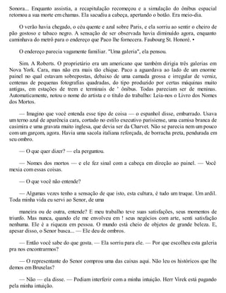 Sonora... Enquanto assistia, a recapitulação recomeçou e a simulação do ônibus espacial
retomou a sua morte em chamas. Ela sacudiu a cabeça, apertando o botão. Era meio-dia.
O verão havia chegado, o céu quente e azul sobre Paris, e ela sorriu ao sentir o cheiro de
pão gostoso e tabaco negro. A sensação de ser observada havia diminuído agora, enquanto
caminhava do metrô para o endereço que Paco lhe fornecera. Faubourg St. Honoré. •
O endereço parecia vagamente familiar. "Uma galeria", ela pensou.
Sim. A Roberts. O proprietário era um americano que também dirigia três galerias em
Nova York. Cara, mas não era mais tão chique. Paco a aguardava ao lado de um enorme
painel no qual estavam sobrepostas, debaixo de uma camada grossa e irregular de verniz,
centenas de pequenas fotografias quadradas, do tipo produzido por certas máquinas muito
antigas, em estações de trem e terminais de ' ônibus. Todas pareciam ser de meninas.
Automaticamente, notou o nome do artista e o título do trabalho: Leia-nos o Livro dos Nomes
dos Mortos.
— Imagino que você entenda esse tipo de coisa — o espanhol disse, emburrado. Usava
um terno azul de aparência cara, cortado no estilo executivo parisiense, uma camisa branca de
casimira e uma gravata muito inglesa, que devia ser da Charvet. Não se parecia nem um pouco
com um garçom, agora. Havia uma sacola italiana reforçada, de borracha preta, pendurada em
seu ombro.
— O que quer dizer? — ela perguntou.
— Nomes dos mortos — e ele fez sinal com a cabeça em direção ao painel. — V
ocê
mexia com essas coisas.
— O que você não entende?
— Algumas vezes tenho a sensação de que isto, esta cultura, é tudo um truque. Um ardil.
Toda minha vida eu servi ao Senor, de uma
maneira ou de outra, entende? E meu trabalho teve suas satisfações, seus momentos de
triunfo. Mas nunca, quando ele me envolveu em ! seus negócios com arte, senti satisfação
nenhuma. Ele é a riqueza em pessoa. O mundo está cheio de objetos de grande beleza. E,
apesar disso, o Senor busca... — Ele deu de ombros.
— Então você sabe do que gosta. — Ela sorriu para ele. — Por que escolheu esta galeria
pra nos encontrarmos?
— O representante do Senor comprou uma das caixas aqui. Não leu os históricos que lhe
demos em Bruxelas?
— Não — ela disse. — Podiam interferir com a minha intuição. Herr Virek está pagando
pela minha intuição.
 