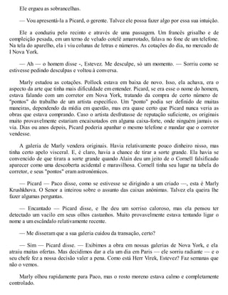 Ele ergueu as sobrancelhas.
— Vou apresentá-la a Picard, o gerente. Talvez ele possa fazer algo por essa sua intuição.
Ele a conduziu pelo recinto e através de uma passagem. Um francês grisalho e de
compleição pesada, em um terno de veludo cotelê amarrotado, falava no fone de um telefone.
Na tela do aparelho, ela i viu colunas de letras e números. As cotações do dia, no mercado de
I Nova York.
— Ah — o homem disse -, Estevez. Me desculpe, só um momento. — Sorriu como se
estivesse pedindo desculpas e voltou à conversa.
Marly estudou as cotações. Pollock estava em baixa de novo. Isso, ela achava, era o
aspecto da arte que tinha mais dificuldade em entender. Picard, se era esse o nome do homem,
estava falando com um corretor em Nova York, tratando da compra de certo número de
"pontos" do trabalho de um artista específico. Um "ponto" podia ser definido de muitas
maneiras, dependendo da mídia em questão, mas era quase certo que Picard nunca veria as
obras que estava comprando. Caso o artista desfrutasse de reputação suficiente, os originais
muito provavelmente estariam encaixotados em alguma caixa-forte, onde ninguém jamais os
via. Dias ou anos depois, Picard poderia apanhar o mesmo telefone e mandar que o corretor
vendesse.
A galeria de Marly vendera originais. Havia relativamente pouco dinheiro nisso, mas
tinha certo apelo visceral. E, é claro, havia a chance de tirar a sorte grande. Ela havia se
convencido de que tirara a sorte grande quando Alain deu um jeito de o Cornell falsificado
aparecer como uma descoberta acidental e maravilhosa. Cornell tinha seu lugar na tabela do
corretor, e seus "pontos" eram astronómicos.
— Picard — Paco disse, como se estivesse se dirigindo a um criado —, esta é Marly
Krushkhova. O Senor a inteirou sobre o assunto das caixas anónimas. Talvez ela queira lhe
fazer algumas perguntas.
— Encantado — Picard disse, e lhe deu um sorriso caloroso, mas ela pensou ter
detectado um vacilo em seus olhos castanhos. Muito provavelmente estava tentando ligar o
nome a um escândalo relativamente recente.
— Me disseram que a sua galeria cuidou da transação, certo?
— Sim — Picard disse. — Exibimos a obra em nossas galerias de Nova York, e ela
atraiu muitas ofertas. Mas decidimos dar a ela um dia em Paris — ele sorriu radiante — e o
seu chefe fez a nossa decisão valer a pena. Como está Herr Virek, Estevez? Faz semanas que
não o vemos.
Marly olhou rapidamente para Paco, mas o rosto moreno estava calmo e completamente
controlado.
 