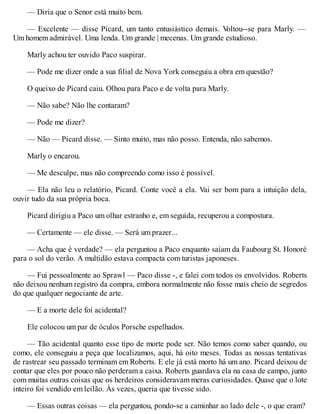 — Diria que o Senor está muito bem.
— Excelente — disse Picard, um tanto entusiástico demais. V
oltou--se para Marly. —
Um homem admirável. Uma lenda. Um grande | mecenas. Um grande estudioso.
Marly achou ter ouvido Paco suspirar.
— Pode me dizer onde a sua filial de Nova York conseguiu a obra em questão?
O queixo de Picard caiu. Olhou para Paco e de volta para Marly.
— Não sabe? Não lhe contaram?
— Pode me dizer?
— Não — Picard disse. — Sinto muito, mas não posso. Entenda, não sabemos.
Marly o encarou.
— Me desculpe, mas não compreendo como isso é possível.
— Ela não leu o relatório, Picard. Conte você a ela. Vai ser bom para a intuição dela,
ouvir tudo da sua própria boca.
Picard dirigiu a Paco um olhar estranho e, em seguida, recuperou a compostura.
— Certamente — ele disse. — Será um prazer...
— Acha que é verdade? — ela perguntou a Paco enquanto saíam da Faubourg St. Honoré
para o sol do verão. A multidão estava compacta com turistas japoneses.
— Fui pessoalmente ao Sprawl — Paco disse -, e falei com todos os envolvidos. Roberts
não deixou nenhum registro da compra, embora normalmente não fosse mais cheio de segredos
do que qualquer negociante de arte.
— E a morte dele foi acidental?
Ele colocou um par de óculos Porsche espelhados.
— Tão acidental quanto esse tipo de morte pode ser. Não temos como saber quando, ou
como, ele conseguiu a peça que localizamos, aqui, há oito meses. Todas as nossas tentativas
de rastrear seu passado terminam em Roberts. E ele já está morto há um ano. Picard deixou de
contar que eles por pouco não perderam a caixa. Roberts guardava ela na casa de campo, junto
com muitas outras coisas que os herdeiros consideravam meras curiosidades. Quase que o lote
inteiro foi vendido em leilão. Às vezes, queria que tivesse sido.
— Essas outras coisas — ela perguntou, pondo-se a caminhar ao lado dele -, o que eram?
 