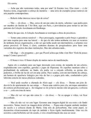 Ele sorriu.
— Acha que não rastreamos todas, uma por uma? Já fizemos isso. Elas eram — e ele
franziu a testa, exagerando o esforço de memória — uma série de exemplos pouco notáveis de
arte popular contemporânea.
— Roberts tinha interesse nesse tipo de coisa?
— Não — ele disse. — Mas, cerca de um ano antes da morte, sabemos i que pediu para
ser membro do Institut de l’Art Brut, aqui em Paris, e providenciou para tornar-se um dos
patronos da Coleção Aeschmann em Hamburgo.
Marly fez que sim. A Coleção Aeschmann se restringia a obras de psicóticos.
— Temos uma certeza razoável — Paco prosseguiu, segurando-a pelo braço e guiando-a
por uma esquina para uma rua lateral — de que ele não tentou nenhuma vez usar os recursos
de nenhuma dessas organizações, a não ser que tenha usado um intermediário, e achamos isso
pouco provável. O Senor, é claro, contratou dezenas de pesquisadores para fazer uma
varredura dos registros das duas instituições. Mas não adiantou nada...
— Me diga — ela perguntou -, por que Picard achou que tinha visto Herr Virek há pouco
tempo? Como é possível?
— O Senor é rico. O Senor dispõe de muitos meios de manifestação.
Agora ele a conduzia para um lugar decorado com cromo, do tamanho de um celeiro,
resplandecente com espelhos, garrafas e jogos de fliperama. Os espelhos mentiam sobre a
profundidade do ambiente: no fundo, ela podia ver a calçada refletida, as pernas dos
pedestres, o brilho da luz do sol em uma calota. Paco saudou, com um movimento da cabeça,
um homem de aparência letárgica por trás do bar e a pegou pela mão, conduzindo-a pelo
labirinto estreito de mesas plásticas redondas.
— V
ocê pode receber a chamada de Alain aqui — ele disse. — Demos um jeito de
desviá-la do apartamento da sua amiga. — Puxou uma cadeira para ela, um toque automático
de cortesia profissional que a . fez imaginar se ele já havia mesmo sido um garçom, e colocou
a sa— , cola em cima da mesa.
— Mas ele vai ver que não estou lá — ela disse. — Se eu apagar o vídeo, vai ficar
desconfiado.
— Mas ele não vai ver este lugar. Geramos uma imagem digital do seu rosto e do fundo
necessário. Vamos inserir na imagem deste telefone. — Pegou uma elegante unidade modular
da sacola e a colocou diante de Marly. Uma tela de policarbono, fina como papel, se
desenrolou silenciosamente do topo da unidade e ficou rígida imediatamente. Uma vez ela
assistira a uma borboleta sair do casulo, e vira a transformação das asas ao secar.
 