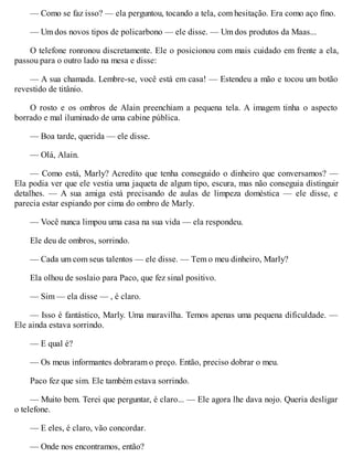 — Como se faz isso? — ela perguntou, tocando a tela, com hesitação. Era como aço fino.
— Um dos novos tipos de policarbono — ele disse. — Um dos produtos da Maas...
O telefone ronronou discretamente. Ele o posicionou com mais cuidado em frente a ela,
passou para o outro lado na mesa e disse:
— A sua chamada. Lembre-se, você está em casa! — Estendeu a mão e tocou um botão
revestido de titânio.
O rosto e os ombros de Alain preenchiam a pequena tela. A imagem tinha o aspecto
borrado e mal iluminado de uma cabine pública.
— Boa tarde, querida — ele disse.
— Olá, Alain.
— Como está, Marly? Acredito que tenha conseguido o dinheiro que conversamos? —
Ela podia ver que ele vestia uma jaqueta de algum tipo, escura, mas não conseguia distinguir
detalhes. — A sua amiga está precisando de aulas de limpeza doméstica — ele disse, e
parecia estar espiando por cima do ombro de Marly.
— Você nunca limpou uma casa na sua vida — ela respondeu.
Ele deu de ombros, sorrindo.
— Cada um com seus talentos — ele disse. — Tem o meu dinheiro, Marly?
Ela olhou de soslaio para Paco, que fez sinal positivo.
— Sim — ela disse — , é claro.
— Isso é fantástico, Marly. Uma maravilha. Temos apenas uma pequena dificuldade. —
Ele ainda estava sorrindo.
— E qual é?
— Os meus informantes dobraram o preço. Então, preciso dobrar o meu.
Paco fez que sim. Ele também estava sorrindo.
— Muito bem. Terei que perguntar, é claro... — Ele agora lhe dava nojo. Queria desligar
o telefone.
— E eles, é claro, vão concordar.
— Onde nos encontramos, então?
 