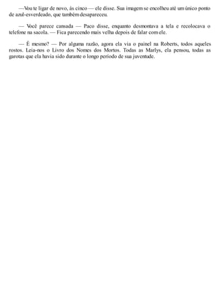 —V
ou te ligar de novo, às cinco — ele disse. Sua imagem se encolheu até um único ponto
de azul-esverdeado, que também desapareceu.
— V
ocê parece cansada — Paco disse, enquanto desmontava a tela e recolocava o
telefone na sacola. — Fica parecendo mais velha depois de falar com ele.
— É mesmo? — Por alguma razão, agora ela via o painel na Roberts, todos aqueles
rostos. Leia-nos o Livro dos Nomes dos Mortos. Todas as Marlys, ela pensou, todas as
garotas que ela havia sido durante o longo período de sua juventude.
 