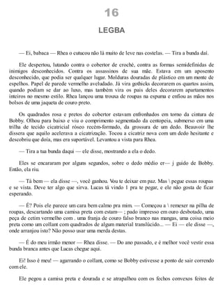 16
LEGBA
— Ei, babaca — Rhea o cutucou não lá muito de leve nas costelas. — Tira a bunda daí.
Ele despertou, lutando contra o cobertor de croché, contra as formas semidefinidas de
inimigos desconhecidos. Contra os assassinos de sua mãe. Estava em um aposento
desconhecido, que podia ser qualquer lugar. Molduras douradas de plástico em um monte de
espelhos. Papel de parede vermelho aveludado. Já vira gothicks decorarem os quartos assim,
quando podiam se dar ao luxo, mas também vira os pais deles decorarem apartamentos
inteiros no mesmo estilo. Rhea lançou uma trouxa de roupas na espuma e enfiou as mãos nos
bolsos de uma jaqueta de couro preto.
Os quadrados rosa e pretos do cobertor estavam enfronhados em torno da cintura de
Bobby. Olhou para baixo e viu o comprimento segmentado da centopeia, submerso em uma
trilha de tecido cicatricial róseo recém-formado, da grossura de um dedo. Beauvoir lhe
dissera que aquilo acelerava a cicatrização. Tocou a cicatriz nova com um dedo hesitante e
descobriu que doía, mas era suportável. Levantou a vista para Rhea.
— Tira a tua bunda daqui — ele disse, mostrando a ela o dedo.
Eles se encararam por alguns segundos, sobre o dedo médio er— j guido de Bobby.
Então, ela riu.
— Tá bem — ela disse —, você ganhou. V
ou te deixar em paz. Mas  pegue essas roupas
e se vista. Deve ter algo que sirva. Lucas tá vindo 1 pra te pegar, e ele não gosta de ficar
esperando.
— É? Pois ele parece um cara bem calmo pra mim. — Começou a  remexer na pilha de
roupas, descartando uma camisa preta com estam— ; pado impresso em ouro desbotado, uma
peça de cetim vermelho com . uma franja de couro falso branco nas mangas, uma coisa meio
preta como um collant com quadrados de algum material translúcido... — Ei — ele disse —,
onde arranjou isto? Não posso usar uma merda destas.
— É do meu irmão menor — Rhea disse. — Do ano passado, e é melhor você vestir essa
bunda branca antes que Lucas chegue aqui.
Ei! Isso é meu! — agarrando o collant, como se Bobby estivesse a ponto de sair correndo
com ele.
Ele pegou a camisa preta e dourada e se atrapalhou com os fechos convexos feitos de
 