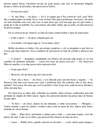 pérolas negras falsas. Encontrou um par de jeans pretos, mas eles se mostraram folgados
demais e cheios de plissados, não pareciam ter bolsos.
— Só tem esta calça?
— Ai, meu Deus — ela disse. — Eu vi as roupas que o Pye cortou de você, cara! V
ocê
não é nenhum gênio da moda. Só se vista, tá bem? Não quero problemas com Lucas. Ele pode
ser todo bonzinho com você, mas isso só quer dizer que você tem algo que ele quer muito, a
ponto de se dar ao trabalho. Eu, com certeza, não tenho. Então, que eu saiba, ele não tem luvas
de pelica comigo.
Ele se colocou de pé, instável, ao lado da cama e tentou fechar o zíper do jeans preto.
— Cadê o zíper? — ele disse, olhando para ela.
— Tem botões. Em algum lugar aí. Tá na moda, sabia?
Bobby encontrou os botões. Era um arranjo complexo, e ele se perguntou o que faria se
tivesse que mijar depressa. Viu as sandálias de nylon preto ao lado do colchão e meteu-as nos
pés.
— E Jackie? — perguntou, caminhando em silêncio até um pont onde podia se ver nos
espelhos de molduras douradas. — Lucas tem luvas de pelica com ela? — Ele observava
Rhea no espelho, e viu algo passar pela expressão dela.
— O que quer dizer?
— Beauvoir, ele me disse que ela é um cavalo.
— V
ocê cala a boca — ela disse, a voz alterada para um tom baixo e urgente. — Se
Beauvoir fala uma coisa dessas pra você, é problema dele. Do contrário, não se fala disso,
entende? Tem coisas tão ruins que você ia preferir voltar lá pra fora, onde tavam te abrindo o
rabo com uma faca.
Ele observava os olhos dela, refletidos no espelho, olhos escuros, sombreados pela aba
profunda do chapéu de feltro macio. Agora eles pareciam mostrar um pouco mais de branco
do que antes.
— Tá bem — ele disse, depois de um momento, e então acrescentou: — Obrigado. -
Tentou arrumar a gola da camisa, virando-a para cima na parte de trás, depois para baixo,
tentando de várias formas.
— Sabe — Rhea disse, inclinando a cabeça para o lado —, com umas roupas, você não
parece tão mal. A não ser os olhos, que parecem dois buracos de mijo na neve...
— Lucas — Bobby disse, quando estavam no elevador —, vocês sabem quem apagou a
 