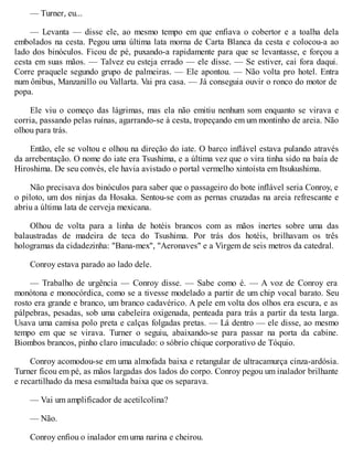 — Turner, eu...
— Levanta — disse ele, ao mesmo tempo em que enfiava o cobertor e a toalha dela
embolados na cesta. Pegou uma última lata morna de Carta Blanca da cesta e colocou-a ao
lado dos binóculos. Ficou de pé, puxando-a rapidamente para que se levantasse, e forçou a
cesta em suas mãos. — Talvez eu esteja errado — ele disse. — Se estiver, cai fora daqui.
Corre praquele segundo grupo de palmeiras. — Ele apontou. — Não volta pro hotel. Entra
num ônibus, Manzanillo ou Vallarta. Vai pra casa. — Já conseguia ouvir o ronco do motor de
popa.
Ele viu o começo das lágrimas, mas ela não emitiu nenhum som enquanto se virava e
corria, passando pelas ruínas, agarrando-se à cesta, tropeçando em um montinho de areia. Não
olhou para trás.
Então, ele se voltou e olhou na direção do iate. O barco inflável estava pulando através
da arrebentação. O nome do iate era Tsushima, e a última vez que o vira tinha sido na baía de
Hiroshima. De seu convés, ele havia avistado o portal vermelho xintoísta em Itsukushima.
Não precisava dos binóculos para saber que o passageiro do bote inflável seria Conroy, e
o piloto, um dos ninjas da Hosaka. Sentou-se com as pernas cruzadas na areia refrescante e
abriu a última lata de cerveja mexicana.
Olhou de volta para a linha de hotéis brancos com as mãos inertes sobre uma das
balaustradas de madeira de teca do Tsushima. Por trás dos hotéis, brilhavam os três
hologramas da cidadezinha: "Bana-mex", "Aeronaves" e a Virgem de seis metros da catedral.
Conroy estava parado ao lado dele.
— Trabalho de urgência — Conroy disse. — Sabe como é. — A voz de Conroy era
monótona e monocórdica, como se a tivesse modelado a partir de um chip vocal barato. Seu
rosto era grande e branco, um branco cadavérico. A pele em volta dos olhos era escura, e as
pálpebras, pesadas, sob uma cabeleira oxigenada, penteada para trás a partir da testa larga.
Usava uma camisa polo preta e calças folgadas pretas. — Lá dentro — ele disse, ao mesmo
tempo em que se virava. Turner o seguiu, abaixando-se para passar na porta da cabine.
Biombos brancos, pinho claro imaculado: o sóbrio chique corporativo de Tóquio.
Conroy acomodou-se em uma almofada baixa e retangular de ultracamurça cinza-ardósia.
Turner ficou em pé, as mãos largadas dos lados do corpo. Conroy pegou um inalador brilhante
e recartilhado da mesa esmaltada baixa que os separava.
— Vai um amplificador de acetilcolina?
— Não.
Conroy enfiou o inalador em uma narina e cheirou.
 