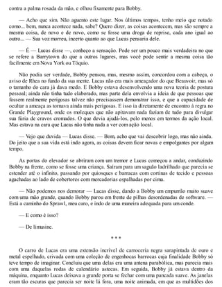 contra a palma rosada da mão, e olhou fixamente para Bobby.
— Acho que sim. Não aguento este lugar. Nos últimos tempos, tenho meio que notado
como... bem, nunca acontece nada, sabe? Quero dizer, as coisas acontecem, mas são sempre a
mesma coisa, de novo e de novo, como se fosse uma droga de reprise, cada ano igual ao
outro... — Sua voz morreu, incerto quanto ao que Lucas pensaria dele.
— É — Lucas disse —, conheço a sensação. Pode ser um pouco mais verdadeira no que
se refere a Barrytown do que a outros lugares, mas você pode sentir a mesma coisa tão
facilmente em Nova York ou Tóquio.
Não podia ser verdade, Bobby pensou, mas, mesmo assim, concordou com a cabeça, o
aviso de Rhea no fundo da sua mente. Lucas não era mais ameaçador do que Beauvoir, mas só
o tamanho do cara já dava medo. E Bobby estava desenvolvendo uma nova teoria de postura
pessoal; ainda não tinha tudo elaborado, mas parte dela envolvia a ideia de que pessoas que
fossem realmente perigosas talvez não precisassem demonstrar isso, e que a capacidade de
ocultar a ameaça as tornava ainda mais perigosas. E isso ia diretamente de encontro à regra no
Grande Playground, onde os moleques que não apitavam nada faziam de tudo para divulgar
sua fúria de cravos cromados. O que devia ajudá-los, pelo menos em termos da ação local.
Mas estava na cara que Lucas não tinha nada a ver com ação local.
— Vejo que duvida — Lucas disse. — Bom, acho que vai descobrir logo, mas não ainda.
Do jeito que a sua vida está indo agora, as coisas devem ficar novas e empolgantes por algum
tempo.
As portas do elevador se abriram com um tremor e Lucas começou a andar, conduzindo
Bobby na frente, como se fosse uma criança. Saíram para um saguão ladrilhado que parecia se
estender até o infinito, passando por quiosques e barracas com cortinas de tecido e pessoas
agachadas ao lado de cobertores com mercadorias espalhadas por cima.
— Não podemos nos demorar — Lucas disse, dando a Bobby um empurrão muito suave
com uma mão grande, quando Bobby parou em frente de pilhas desordenadas de software. —
Está a caminho do Sprawl, meu caro, e indo de uma maneira adequada para um conde.
— E como é isso?
— De limusine.
* * *
O carro de Lucas era uma extensão incrível de carroceria negra sarapintada de ouro e
metal espelhado, crivada com uma coleção de engenhocas barrocas cuja finalidade Bobby só
teve tempo de imaginar. Concluiu que uma delas era uma antena parabólica, mas parecia mais
com uma daquelas rodas de calendário astecas. Em seguida, Bobby já estava dentro da
máquina, enquanto Lucas deixava a grande porta se fechar com uma pancada suave. As janelas
eram tão escuras que parecia ser noite lá fora, uma noite animada, em que as multidões dos
 