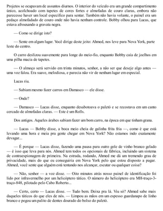 Projetos se ocupavam de assuntos diurnos. O interior do veículo era um grande compartimento
único, acolchoado com tapetes de cores fortes e almofadas de couro claras, embora não
parecesse haver um local específico para sentar. Também não havia volante, o painel era um
pedaço almofadado de couro onde não havia nenhum controle. Bobby olhou para Lucas, que
estava afrouxando a gravata negra.
— Como se dirige isto?
— Sente em algum lugar. V
ocê dirige deste jeito: Ahmed, nos leve para Nova York, parte
leste do centro.
O carro deslizou suavemente para longe do meio-fio, enquanto Bobby caía de joelhos em
uma pilha macia de tapetes.
— O almoço será servido em trinta minutos, senhor, a não ser que deseje algo antes —
uma voz falou. Era suave, melodiosa, e parecia não vir de nenhum lugar em especial.
Lucas riu.
— Sabiam mesmo fazer carros em Damasco — ele disse.
— Onde?
— Damasco — Lucas disse, enquanto desabotoava o paletó e se recostava em um canto
cercado de almofadas claras. — Este é um Rolls.
Dos antigos. Aqueles árabes sabiam fazer um bom carro, na época em que tinham grana.
— Lucas — Bobby disse, a boca meio cheia de galinha frita fria —, como é que está
levando uma hora e meia pra gente chegar em Nova York? Não estamos indo exatamente
devagar...
— É porque — Lucas disse, fazendo uma pausa para outro gole de vinho branco gelado
— é isso que leva para nós. Ahmed tem todos os opcionais de fábrica, incluindo um sistema
de contraespionagem de primeira. Na estrada, rodando, Ahmed me dá um tremendo grau de
privacidade, mais do que eu conseguiria em Nova York pelo que estou disposto a pagar.
Ahmed, você sente que alguém está tentando nos alcançar, escutar ou qualquer coisa?
— Não, senhor — a voz disse. — Oito minutos atrás nosso painel de identificação foi
lido por infravermelho por um helicóptero tático. O número do helicóptero era MH-traço-3-
traço-848, pilotado pelo Cabo Roberto...
— Certo, certo — Lucas disse. — Tudo bem. Deixa pra lá. Viu só? Ahmed sabe mais
daqueles táticos do que eles de nós. — Limpou as mãos em um espesso guardanapo de linho
branco e pegou um palito de dentes dourado do bolso do paletó.
 