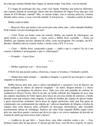 de conta que estamos falando duas línguas ao mesmo tempo. Uma delas, você já entende.
É a língua da tecnologia das ruas, como você chama. Podemos usar palavras diferentes,
mas estamos falando de tecnologia. Quem sabe nós chamamos de Ougou Feray algo que você
chama de ICE-Breaker, entende? Mas, ao mesmo tempo, com as mesmas palavras, estamos
falando outras coisas, e essas você não entende. E nem precisa. — Guardou o palito de dentes.
Bobby respirou fundo.
— Beauvoir disse que Jackie é um cavalo para uma cobra, uma , cobra chamada Danbala.
Pode traduzir isso pra tecnologia das ruas?
— Claro. Pense em Jackie como um console, Bobby, um console de ciberespaço, um
muito bonito e com belas pernas. — Lucas sorriu e Bobby ficou vermelho. — Pense em
Danbala, que algumas pessoas chamam de cobra, como um programa. Por exemplo, um ICE-
Breaker. Danbala entra no console Jackie, e Jackie corta o ICE. É só isso.
— Certo — Bobby disse, começando a pegar —, então o que é a matrix? Se ela é um
console e Danbala é um programa, o que é c ciberespaço?
— O mundo — Lucas disse.
* * *
— Melhor seguirmos a pé — disse Lucas.
O Rolls fez uma parada sedosa, silenciosa, e Lucas se levantou, í I fechando o paletó.
— Ahmed atrai muita atenção. — Apanhou a bengala, e a porta fez um som grave e macio
enquanto se destrancava.
Bobby desceu atrás dele, para o cheiro inconfundível e caracterís-i tico do Sprawl, um
denso amálgama de odores de material estagnado > do metrô, fuligem milenar e o cheiro
penetrante e carcinogênico de plástico novo. Tudo isso com uma pontinha de carbono de
combustíveis fósseis ilícitos. Bem lá no alto, no brilho refletido das lâmpadas de arco, uma
das cúpulas inacabadas de Fuller tapava dois terços do céu rosa-salmão do anoitecer, a borda
dentada como uma colmeia cinza rompida. A colcha de retalhos das cúpulas do Sprawl tendia
a gerar microclimas acidentais: havia áreas de alguns quarteirões onde uma fina garoa de
condensação caía continuamente das cúpulas ge-' odésicas manchadas de fuligem, e trechos de
cúpulas altas eram famosos pelas exibições de descargas eletrostáticas, uma variedade
peculiarmente urbana de relâmpago. Soprava um vento firme enquanto Bobby seguia Lucas
pela rua, uma brisa quente e arenosa que devia ter algo a ver com as mudanças de pressão no
sistema de metrô que atravessava todo o Sprawl.
— Lembre-se do que falei — Lucas disse, seus olhos estreitos contra o pó. — Esse
homem é muito mais do que parece. E mesmo que não fosse, você lhe deve respeito. Se quiser
 