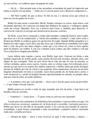 ser um cowboy, vai conhecer agora um gigante do ramo.
— Ah, tá. — Deu um pulo para evitar um pedaço acinzentado de papel de impressão que
tentou se enrolar em sua perna. — Então ele é ó cara de quem você e Beauvoir compraram o...
— Ah! Não! Lembre do que eu disse. Se fala na rua, é a mesma coisa que colocar as
palavras em um quadro de avisos...
Bobby fez uma careta e concordou. Merda. Sempre estragava as coisas. Aqui estava, com
um grande operador, até o pescoço em algum tipo fantástico de negócio, e continuava agindo
como um wilson. Operador. Essa era a palavra para Lucas e, também, para Beauvoir. A
conversa de vodu era só um jogo que faziam com as pessoas, concluiu.
No Rolls, Lucas havia começado a contar uma estranha e comprida história sobre Legba,
que disse ser o loa da comunicação, o "mestre dos caminhos e estradas", e tudo sobre como o
homem que Bobby ia conhecer agora era um favorito de Legba. Quando Bobby perguntou se o
homem era outro ougan, Lucas disse que não; disse que o homem havia caminhado com Legba
toda a vida, tão perto que nunca chegou a notar que o loa estava ali, como se fosse apenas
parte do homem, sua sombra. E este era o homem, Lucas contou, que lhes vendera o soft que
Two-a-Day havia alugado para Bobby...
Lucas dobrou uma esquina e parou, com Bobby logo atrás. Estavam em frente a uma
fachada enegrecida de arenito pardo, cujas janelas haviam sido lacradas, décadas atrás, com
chapas de aço corrugado. Parte do piso térreo havia sido um tipo de loja no passado, as
vitrines rachadas, opacas com a sujeira. A porta, entre as vitrines cegas, fora reforçada com o
mesmo aço que lacrava as janelas dos andares superiores, e Bobby achou que podia distinguir
um tipo de símbolo por trás da vitrine à sua esquerda: letras manuscritas em neon em um texto
diagonal abandonado em meio à escuridão. Lucas ficou parado ali, de frente para a porta, o
rosto inexpressivo, a ponta da bengala fincada caprichosamente na calçada, as grandes mãos,
uma por cima da outra, no castão metálico.
— A primeira coisa que você aprende — disse com o tom de quem recita um provérbio
—, é que sempre tem que esperar...
Bobby pensou ter ouvido o ruído de algo raspando, por trás da porta, e logo houve um
barulho como de correntes.
— Fantástico! — Lucas disse. — É quase como se estivesse nos esperando.
A porta girou dez centímetros em dobradiças bem azeitadas e ) pareceu bater em algo. Um
olho os observou, sem piscar, suspenso ali, na fresta de pó e escuridão. A princípio pareceu a
Bobby que devia ser um olho de um grande animal, a íris com um tom estranho de amarelo-
acastanhado, a parte branca sarapintada e toda avermelhada, a pálpebra inferior mostrando
ainda mais vermelho por baixo.
— Homem do hudu — disse o rosto invisível ao qual o olho pertencia, e depois: —
 