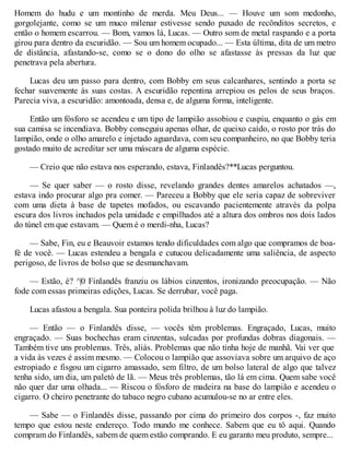 Homem do hudu e um montinho de merda. Meu Deus... — Houve um som medonho,
gorgolejante, como se um muco milenar estivesse sendo puxado de recônditos secretos, e
então o homem escarrou. — Bom, vamos lá, Lucas. — Outro som de metal raspando e a porta
girou para dentro da escuridão. — Sou um homem ocupado... — Esta última, dita de um metro
de distância, afastando-se, como se o dono do olho se afastasse às pressas da luz que
penetrava pela abertura.
Lucas deu um passo para dentro, com Bobby em seus calcanhares, sentindo a porta se
fechar suavemente às suas costas. A escuridão repentina arrepiou os pelos de seus braços.
Parecia viva, a escuridão: amontoada, densa e, de alguma forma, inteligente.
Então um fósforo se acendeu e um tipo de lampião assobiou e cuspiu, enquanto o gás em
sua camisa se incendiava. Bobby conseguiu apenas olhar, de queixo caído, o rosto por trás do
lampião, onde o olho amarelo e injetado aguardava, com seu companheiro, no que Bobby teria
gostado muito de acreditar ser uma máscara de alguma espécie.
— Creio que não estava nos esperando, estava, Finlandês?**Lucas perguntou.
— Se quer saber — o rosto disse, revelando grandes dentes amarelos achatados —,
estava indo procurar algo pra comer. — Pareceu a Bobby que ele seria capaz de sobreviver
com uma dieta à base de tapetes mofados, ou escavando pacientemente através da polpa
escura dos livros inchados pela umidade e empilhados até a altura dos ombros nos dois lados
do túnel em que estavam. — Quem é o merdi-nha, Lucas?
— Sabe, Fin, eu e Beauvoir estamos tendo dificuldades com algo que compramos de boa-
fé de você. — Lucas estendeu a bengala e cutucou delicadamente uma saliência, de aspecto
perigoso, de livros de bolso que se desmanchavam.
— Estão, é? ^|0 Finlandês franziu os lábios cinzentos, ironizando preocupação. — Não
fode com essas primeiras edições, Lucas. Se derrubar, você paga.
Lucas afastou a bengala. Sua ponteira polida brilhou à luz do lampião.
— Então — o Finlandês disse, — vocês têm problemas. Engraçado, Lucas, muito
engraçado. — Suas bochechas eram cinzentas, sulcadas por profundas dobras diagonais. —
Também tive uns problemas. Três, aliás. Problemas que não tinha hoje de manhã. Vai ver que
a vida às vezes é assim mesmo. — Colocou o lampião que assoviava sobre um arquivo de aço
estropiado e fisgou um cigarro amassado, sem filtro, de um bolso lateral de algo que talvez
tenha sido, um dia, um paletó de lã. — Meus três problemas, tão lá em cima. Quem sabe você
não quer dar uma olhada... — Riscou o fósforo de madeira na base do lampião e acendeu o
cigarro. O cheiro penetrante do tabaco negro cubano acumulou-se no ar entre eles.
— Sabe — o Finlandês disse, passando por cima do primeiro dos corpos -, faz muito
tempo que estou neste endereço. Todo mundo me conhece. Sabem que eu tô aqui. Quando
compram do Finlandês, sabem de quem estão comprando. E eu garanto meu produto, sempre...
 