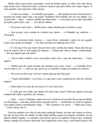 Bobby olhava para baixo, encarando o rosto do homem morto, os olhos sem vida. Havia
algo errado com a forma do tronco, errado na maneira que jazia dentro das roupas negras. O
rosto japonês, sem expressão, olhos mortos.
— E todo esse tempo — o Finlandês prosseguiu —, sabe quantas pessoas foram burras o
bastante pra tentar entrar aqui e me pegar? Nenhuma! Nem uminha, não até esta manhã, e já.
vieram trêsl — Bom — lançou a Bobby um olhar hostil —, sem contar um ou outro mon-tinho
de merda, quero dizer, mas... — Ele deu de ombros.
— Ele parece meio torto — Bobby disse, ainda olhando para o primeiro corpo.
— Isso porque virou comida de cachorro por dentro — o Finlandês riu, maldoso. —
Virou patê.
— O Fin coleciona armas exóticas — Lucas disse, cutucando o pulso de um segundo
corpo com a ponta da bengala. — Fez uma varredura de implante neles, Fin?
— É. Um saco! Tive que trazer eles pra baixo até a salinha dos fundos. Nada além do que
seria de esperar. São só uma equipe de matança. — Chupou por entre os dentes, ruidosamente.
— Por que alguém quer me matar?
— Talvez tenha vendido a eles um produto muito caro e que não funcionava — Lucas
sugeriu.
— Melhor que não esteja dizendo que mandou esses caras, Lucas — o Finlandês disse,
sem levantar a voz —, a não ser que queira me ver fazendo o truque da comida de cachorro.
— Por acaso eu disse que você nos vendeu algo que não funciona?
— "Tendo dificuldades", você disse. E o que mais vocês compraram de mim nos últimos
tempos?
— Sinto muito, Fin, mas não são nossos. E você sabe disso.
— É, acho que sim. Então, que merda veio fazer aqui, Lucas? Sabe que aquela coisa que
comprou não tinha as garantias de costume...
— Sabe — disse o Finlandês, depois de ouvir a história da incursão fracassada de Bobby
no ciberespaço -, tem umas merdas bem esquisitas por lá. — Lentamente, fez sinal de negação,
com aquela cabeça estranhamente longa. — Não costumava ser assim. — Olhou para Lucas.
— Vocês sabem, não é?
Estavam sentados em volta de uma mesa quadrada branca, em uma sala branca no térreo,
por trás da loja cheia de entulho. O chão tinha ladrilhos gastos de hospital, moldados em um
padrão antider-rapante, e as paredes eram placas grossas de plástico branco-sujo, ocultando
densas camadas de circuitos antiescuta. Em comparação com a loja, a sala branca parecia tão
 