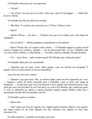 O Finlandês olhou para ele, sem expressão.
— Um quê?
— Um wilson. Um cara que só se fode. Acho que é gíria de hot-dogger... — Tinha feito
de novo. Merda.
O Finlandês deu-lhe um olhar bem estranho.
— Meu Deus. É a palavra que usam pra isso, é? Deus. Conheci o cara...
— Quem?
— Bodine Wilson — ele disse. — Primeiro cara que eu já conheci que virou figura de
linguagem.
— Ele era burro? — Bobby perguntou, arrependendo-se de imediato.
— Burro? Merda, não, era esperto como o diabo. — O Finlandês apagou o cigarro em um
cinzeiro Campari de cerâmica, rachado..— Só um fracassado total, só isso. Trabalhou uma
vez com o Dixie Flatline, o Linha Mortal... — Os olhos amarelos injetados ficaram distantes.
— Fin — Lucas disse -, onde arranjou aquele ICE-Breaker que vendeu pra gente?
O Finlandês olhou para ele, desanimado.
— Quarenta anos no ramo, Lucas. Sabe quantas vezes me fizeram essa pergunta? E
quantas vezes eu estaria morto se tivesse respondido?
Lucas fez que sim com a cabeça.
— Entendo o que quer dizer. Mas, ao mesmo tempo, tenho um bom argumento pra você.
— Segurou o palito de dentes apontado para o Finlandês, como se fosse uma adaga de
brinquedo. — A razão pela qual você está disposto a ficar sentado aqui falando besteira é que
acha que esses três presuntos lá em Cima têm a ver com o ICE-Breaker que vendeu pra gente.
E você se endireitou na cadeira e prestou bastante atenção quando Bobby contou que o
apartamento da mãe dele foi detonado, não foi?
O Finlandês mostrou os dentes.
— Quem sabe.
— V
ocê entrou pra lista de alguém, Fin. Alguém gastou bastante dinheiro com aqueles
três ninjas mortos lá em cima. Quando eles não voltarem, esse alguém vai ficar mais
insistente, Fin.
Os olhos amarelos, vermelhos nas bordas, piscaram.
 